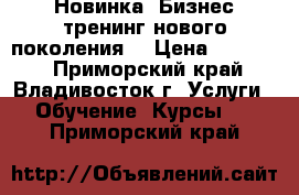 Новинка! Бизнес-тренинг нового поколения! › Цена ­ 15 000 - Приморский край, Владивосток г. Услуги » Обучение. Курсы   . Приморский край